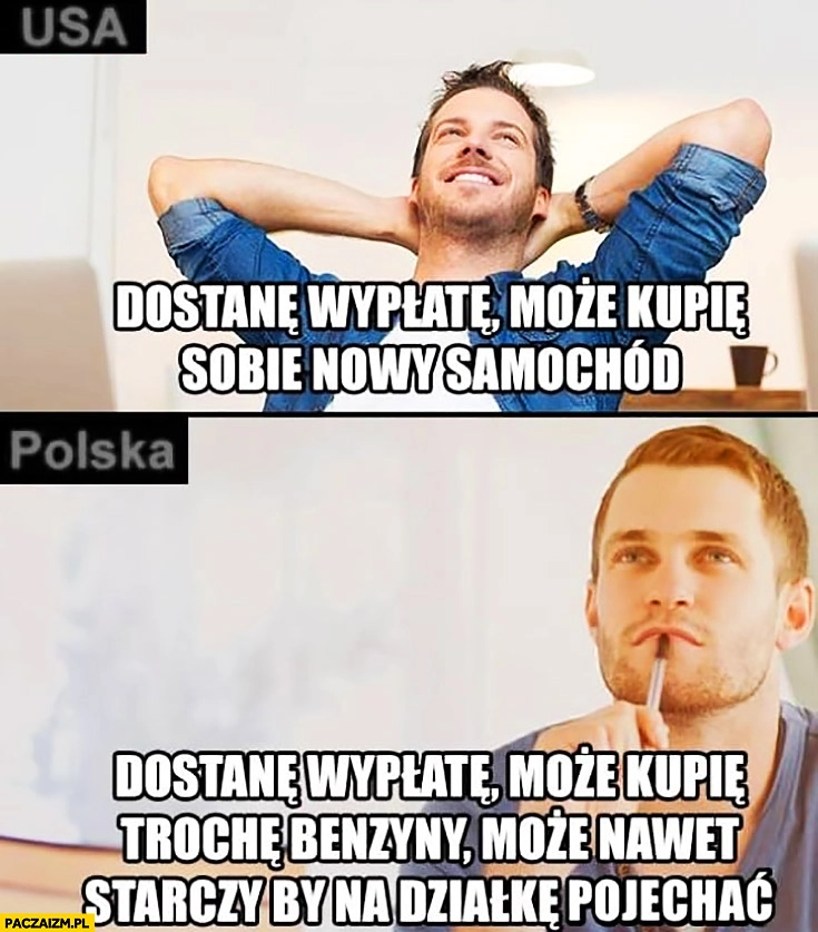 
    USA: dostanę wypłatę może kupię sobie nowy samochód, Polska dostanę wypłatę może kupię trochę benzyny, może nawet starczy by na działkę pojechać