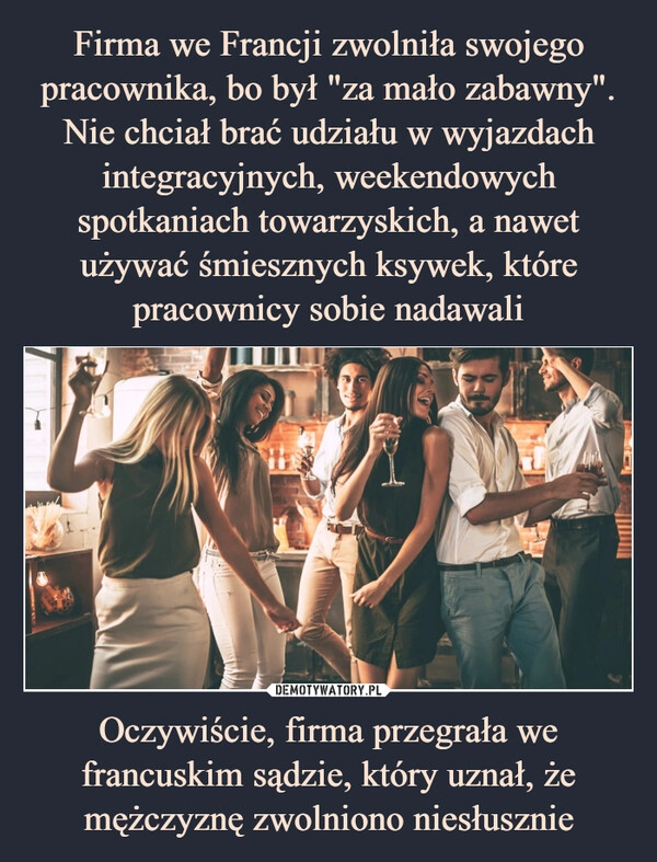 
    
Firma we Francji zwolniła swojego pracownika, bo był "za mało zabawny". Nie chciał brać udziału w wyjazdach integracyjnych, weekendowych spotkaniach towarzyskich, a nawet używać śmiesznych ksywek, które pracownicy sobie nadawali Oczywiście, firma przegrała we francuskim sądzie, który uznał, że mężczyznę zwolniono niesłusznie 