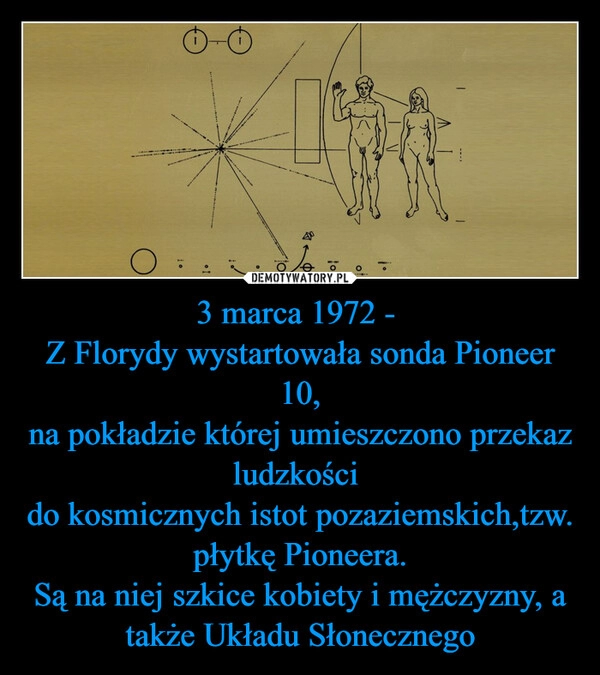 
    3 marca 1972 - 
Z Florydy wystartowała sonda Pioneer 10,
na pokładzie której umieszczono przekaz ludzkości 
do kosmicznych istot pozaziemskich,tzw. płytkę Pioneera.
Są na niej szkice kobiety i mężczyzny, a także Układu Słonecznego