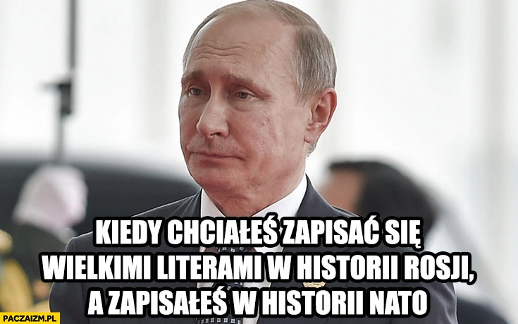 
    Putin kiedy chciałeś zapisać się wielkimi literami w historii rosji a zapisałeś w historii NATO