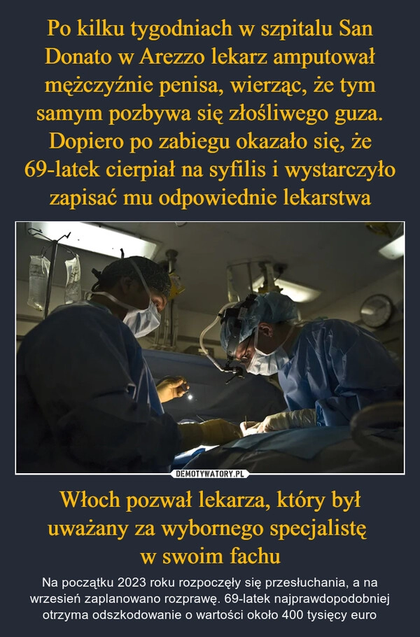 
    Po kilku tygodniach w szpitalu San Donato w Arezzo lekarz amputował mężczyźnie penisa, wierząc, że tym samym pozbywa się złośliwego guza. Dopiero po zabiegu okazało się, że 69-latek cierpiał na syfilis i wystarczyło zapisać mu odpowiednie lekarstwa Włoch pozwał lekarza, który był uważany za wybornego specjalistę 
w swoim fachu