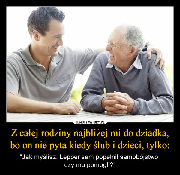 
    Z całej rodziny najbliżej mi do dziadka, bo on nie pyta kiedy ślub i dzieci, tylko: