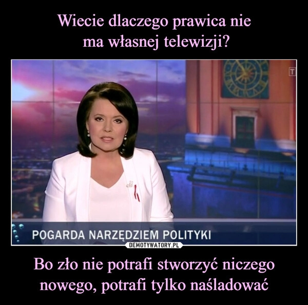 
    Wiecie dlaczego prawica nie
 ma własnej telewizji? Bo zło nie potrafi stworzyć niczego nowego, potrafi tylko naśladować