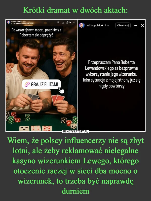 
    Krótki dramat w dwóch aktach: Wiem, że polscy influencerzy nie są zbyt lotni, ale żeby reklamować nielegalne kasyno wizerunkiem Lewego, którego otoczenie raczej w sieci dba mocno o wizerunek, to trzeba być naprawdę durniem