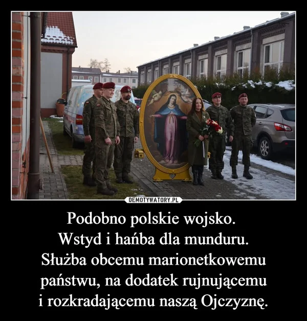 
    Podobno polskie wojsko. Wstyd i hańba dla munduru. Służba obcemu marionetkowemu państwu, na dodatek rujnującemu i rozkradającemu naszą Ojczyznę.