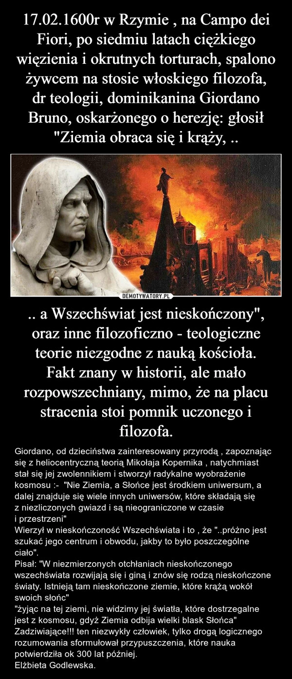 
    17.02.1600r w Rzymie , na Campo dei Fiori, po siedmiu latach ciężkiego więzienia i okrutnych torturach, spalono żywcem na stosie włoskiego filozofa, dr teologii, dominikanina Giordano Bruno, oskarżonego o herezję: głosił "Ziemia obraca się i krąży, .. .. a Wszechświat jest nieskończony", oraz inne filozoficzno - teologiczne teorie niezgodne z nauką kościoła.
Fakt znany w historii, ale mało rozpowszechniany, mimo, że na placu stracenia stoi pomnik uczonego i filozofa.