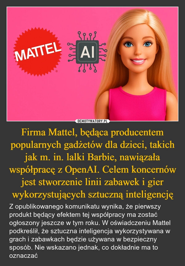 
    Firma Mattel, będąca producentem popularnych gadżetów dla dzieci, takich jak m. in. lalki Barbie, nawiązała współpracę z OpenAI. Celem koncernów jest stworzenie linii zabawek i gier wykorzystujących sztuczną inteligencję