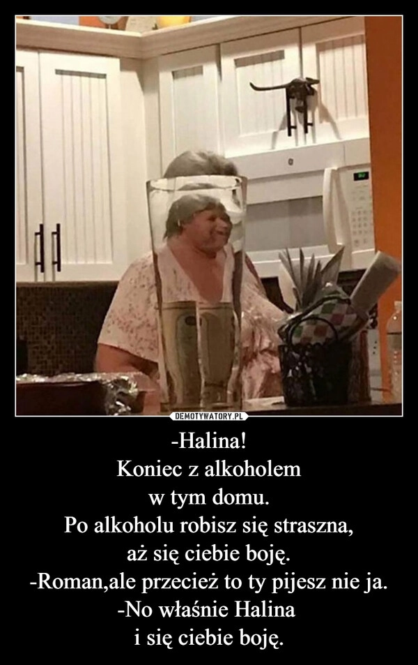 
    -Halina!
Koniec z alkoholem
w tym domu.
Po alkoholu robisz się straszna,
aż się ciebie boję.
-Roman,ale przecież to ty pijesz nie ja.
-No właśnie Halina 
i się ciebie boję.