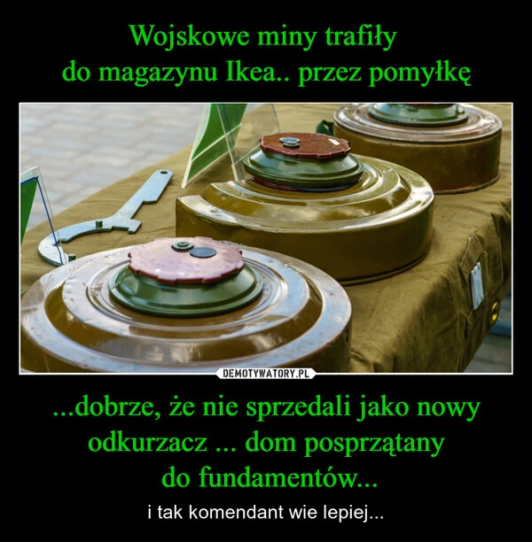 
    Wojskowe miny trafiły 
do magazynu Ikea.. przez pomyłkę ...dobrze, że nie sprzedali jako nowy odkurzacz ... dom posprzątany
 do fundamentów...