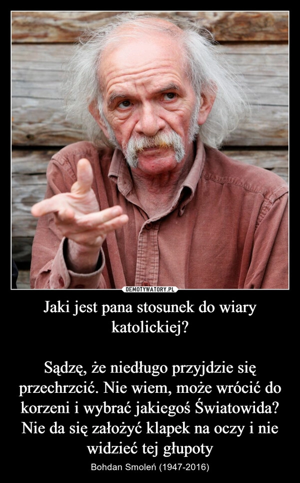 
    
Jaki jest pana stosunek do wiary katolickiej?
Sądzę, że niedługo przyjdzie się przechrzcić. Nie wiem, może wrócić do korzeni i wybrać jakiegoś Światowida? Nie da się założyć klapek na oczy i nie widzieć tej głupoty 