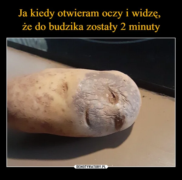 
    Ja kiedy otwieram oczy i widzę, że do budzika zostały 2 minuty