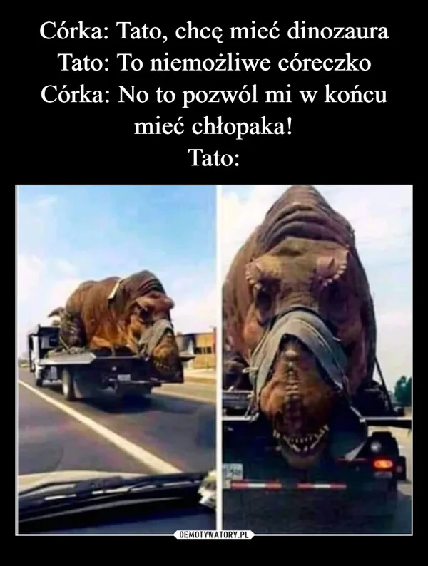 
    Córka: Tato, chcę mieć dinozaura Tato: To niemożliwe córeczko Córka: No to pozwól mi w końcu mieć chłopaka! Tato: