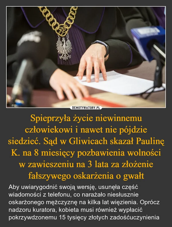 
    Spieprzyła życie niewinnemu człowiekowi i nawet nie pójdzie siedzieć. Sąd w Gliwicach skazał Paulinę K. na 8 miesięcy pozbawienia wolności w zawieszeniu na 3 lata za złożenie fałszywego oskarżenia o gwałt