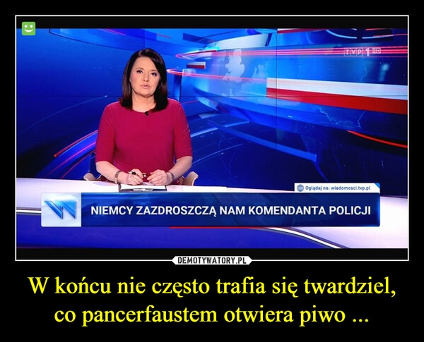 
    
W końcu nie często trafia się twardziel, co pancerfaustem otwiera piwo ... 