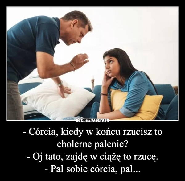 
    - Córcia, kiedy w końcu rzucisz to cholerne palenie?
- Oj tato, zajdę w ciążę to rzucę.
- Pal sobie córcia, pal...