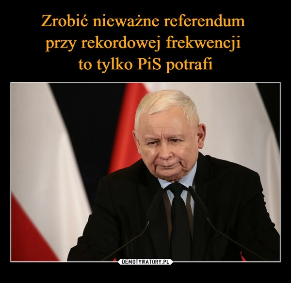 
    Zrobić nieważne referendum 
przy rekordowej frekwencji 
to tylko PiS potrafi