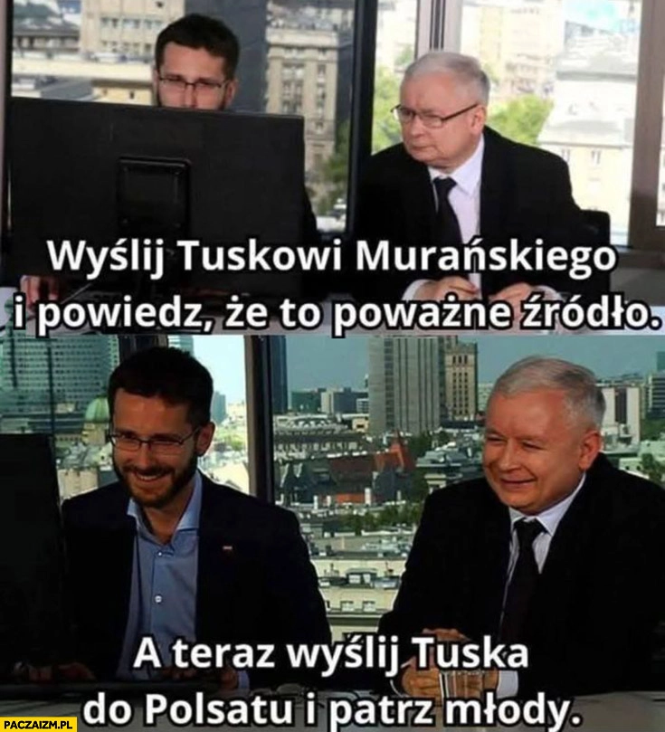 
    Kaczyński wyślij Tuskowi Murańskiego i powiedz, że to poważne źródło, a teraz wyślij Tuska do Polsatu i patrz młody