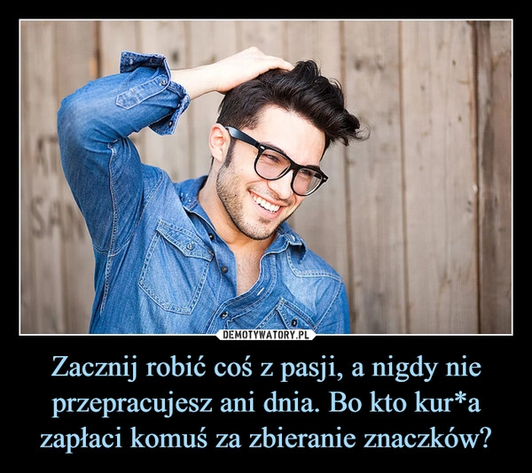 
    Zacznij robić coś z pasji, a nigdy nie przepracujesz ani dnia. Bo kto kur*a zapłaci komuś za zbieranie znaczków?