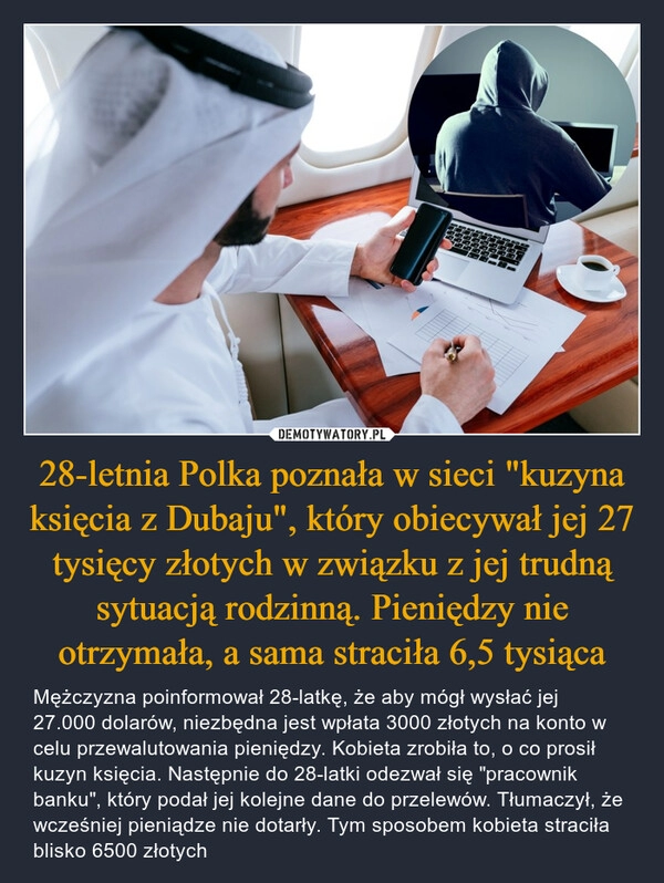 
    28-letnia Polka poznała w sieci "kuzyna księcia z Dubaju", który obiecywał jej 27 tysięcy złotych w związku z jej trudną sytuacją rodzinną. Pieniędzy nie otrzymała, a sama straciła 6,5 tysiąca