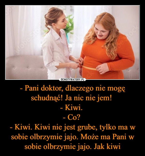 
    - Pani doktor, dlaczego nie mogę schudnąć! Ja nic nie jem! 
- Kiwi. 
- Co? 
- Kiwi. Kiwi nie jest grube, tylko ma w sobie olbrzymie jajo. Może ma Pani w sobie olbrzymie jajo. Jak kiwi