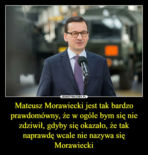 
    Mateusz Morawiecki jest tak bardzo prawdomówny, że w ogóle bym się nie zdziwił, gdyby się okazało, że tak naprawdę wcale nie nazywa się Morawiecki