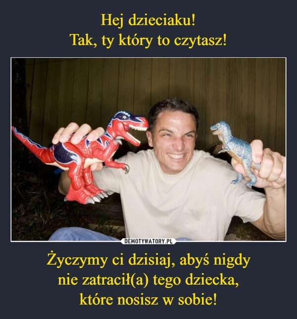 
    Hej dzieciaku!
Tak, ty który to czytasz! Życzymy ci dzisiaj, abyś nigdy
nie zatracił(a) tego dziecka,
które nosisz w sobie!