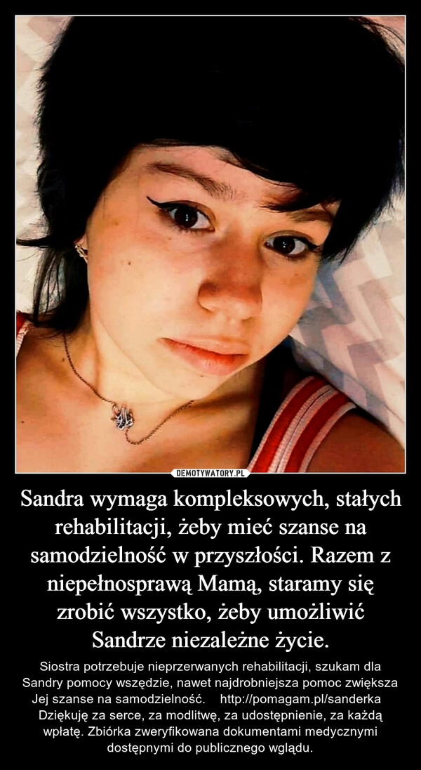 
    Sandra wymaga kompleksowych, stałych rehabilitacji, żeby mieć szanse na samodzielność w przyszłości. Razem z niepełnosprawą Mamą, staramy się zrobić wszystko, żeby umożliwić Sandrze niezależne życie. 