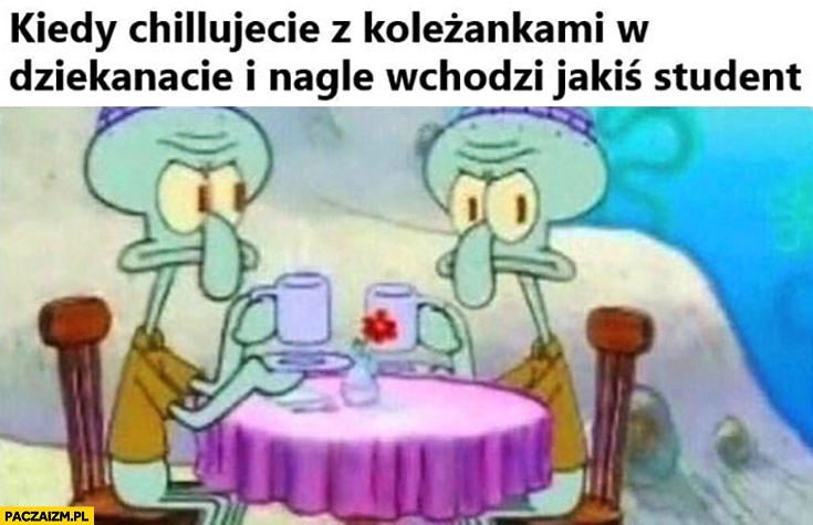 
    Kiedy chillujecie z koleżankami w dziekanacie i nagle wchodzi jakiś student Spongebob