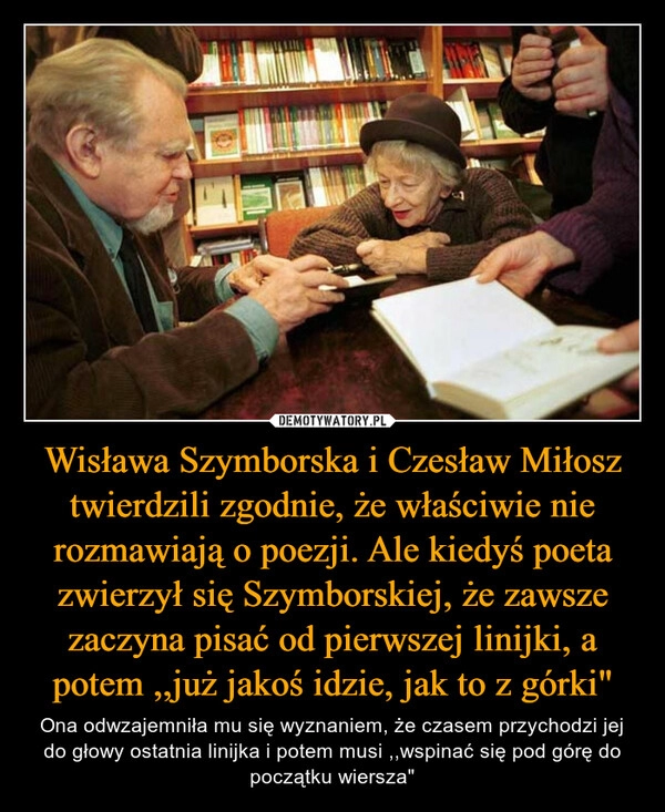 
    Wisława Szymborska i Czesław Miłosz twierdzili zgodnie, że właściwie nie rozmawiają o poezji. Ale kiedyś poeta zwierzył się Szymborskiej, że zawsze zaczyna pisać od pierwszej linijki, a potem ,,już jakoś idzie, jak to z górki"