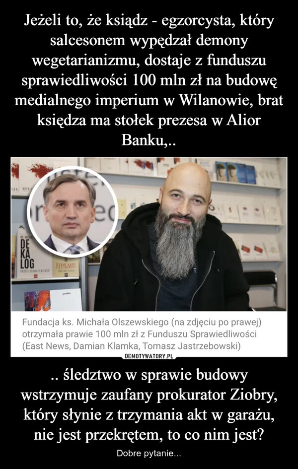 
    Jeżeli to, że ksiądz - egzorcysta, który salcesonem wypędzał demony wegetarianizmu, dostaje z funduszu sprawiedliwości 100 mln zł na budowę medialnego imperium w Wilanowie, brat księdza ma stołek prezesa w Alior Banku,.. .. śledztwo w sprawie budowy wstrzymuje zaufany prokurator Ziobry, który słynie z trzymania akt w garażu, nie jest przekrętem, to co nim jest?