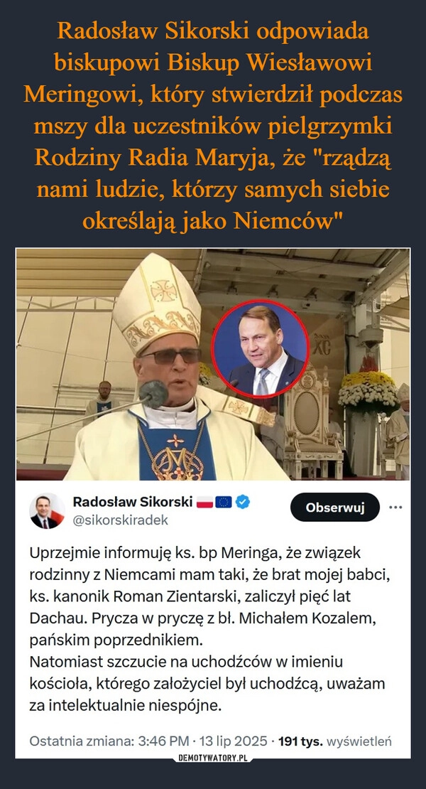 
    Radosław Sikorski odpowiada biskupowi Biskup Wiesławowi Meringowi, który stwierdził podczas mszy dla uczestników pielgrzymki Rodziny Radia Maryja, że "rządzą nami ludzie, którzy samych siebie określają jako Niemców"