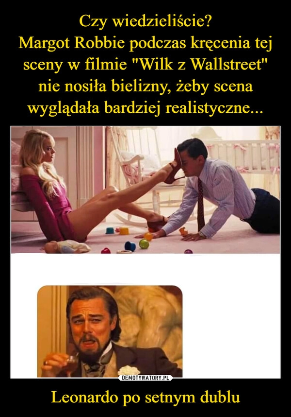 
    Czy wiedzieliście?
Margot Robbie podczas kręcenia tej sceny w filmie "Wilk z Wallstreet'' nie nosiła bielizny, żeby scena wyglądała bardziej realistyczne... Leonardo po setnym dublu