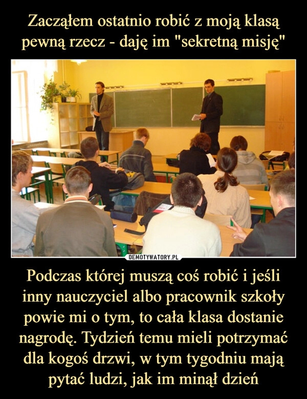 
    Zacząłem ostatnio robić z moją klasą pewną rzecz - daję im "sekretną misję" Podczas której muszą coś robić i jeśli inny nauczyciel albo pracownik szkoły powie mi o tym, to cała klasa dostanie nagrodę. Tydzień temu mieli potrzymać dla kogoś drzwi, w tym tygodniu mają pytać ludzi, jak im minął dzień