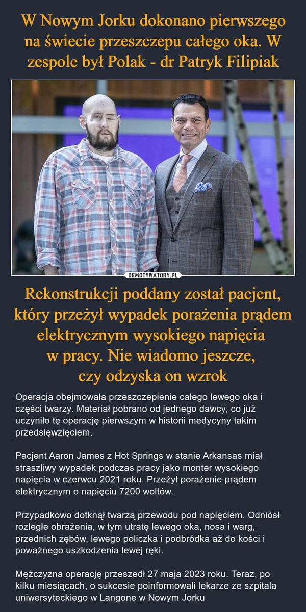 
    W Nowym Jorku dokonano pierwszego na świecie przeszczepu całego oka. W zespole był Polak - dr Patryk Filipiak Rekonstrukcji poddany został pacjent, który przeżył wypadek porażenia prądem elektrycznym wysokiego napięcia 
w pracy. Nie wiadomo jeszcze, 
czy odzyska on wzrok