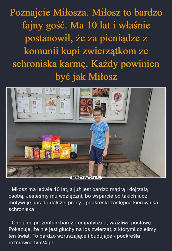 
    Poznajcie Miłosza. Miłosz to bardzo fajny gość. Ma 10 lat i właśnie postanowił, że za pieniądze z komunii kupi zwierzątkom ze schroniska karmę. Każdy powinien być jak Miłosz