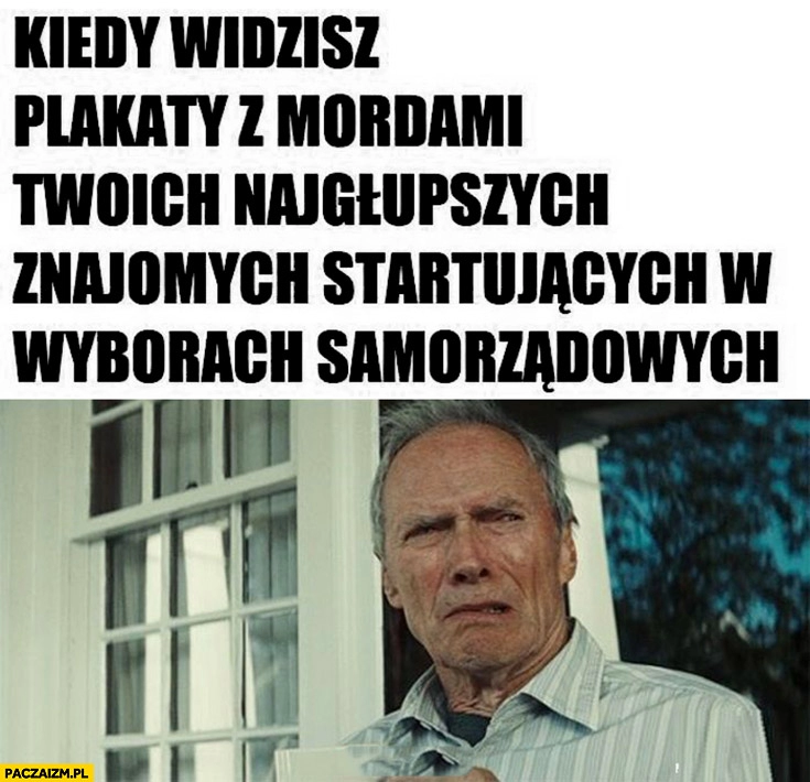 
    Kiedy widzisz plakaty z mordami twoich najgłupszych znajomych startujących w wyborach samorządowych Clint Eastwood