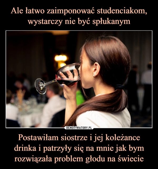 
    
Ale łatwo zaimponować studenciakom, wystarczy nie być spłukanym Postawiłam siostrze i jej koleżance drinka i patrzyły się na mnie jak bym rozwiązała problem głodu na świecie 