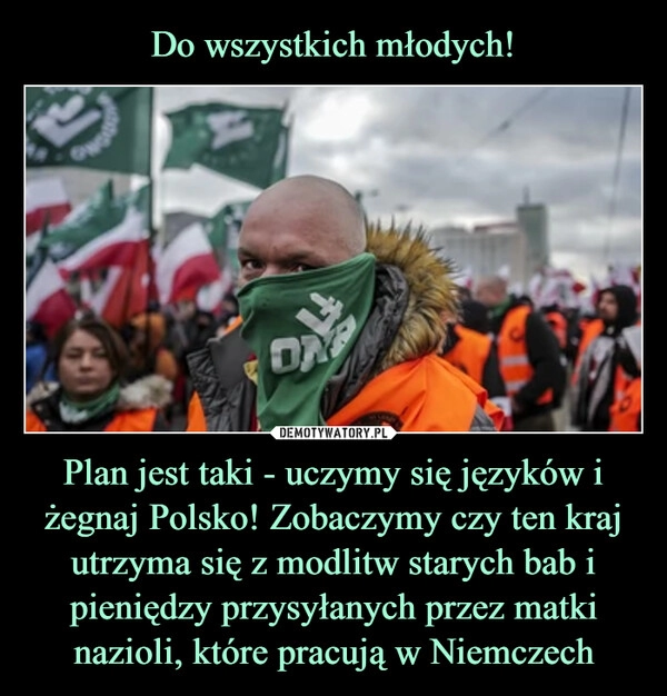 
    Do wszystkich młodych! Plan jest taki - uczymy się języków i żegnaj Polsko! Zobaczymy czy ten kraj utrzyma się z modlitw starych bab i pieniędzy przysyłanych przez matki nazioli, które pracują w Niemczech