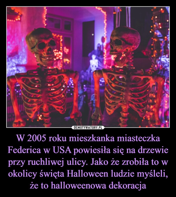 
    W 2005 roku mieszkanka miasteczka Federica w USA powiesiła się na drzewie przy ruchliwej ulicy. Jako że zrobiła to w okolicy święta Halloween ludzie myśleli, że to halloweenowa dekoracja