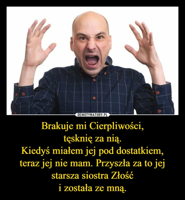 
    Brakuje mi Cierpliwości,
tęsknię za nią.
Kiedyś miałem jej pod dostatkiem,
teraz jej nie mam. Przyszła za to jej starsza siostra Złość
i została ze mną.