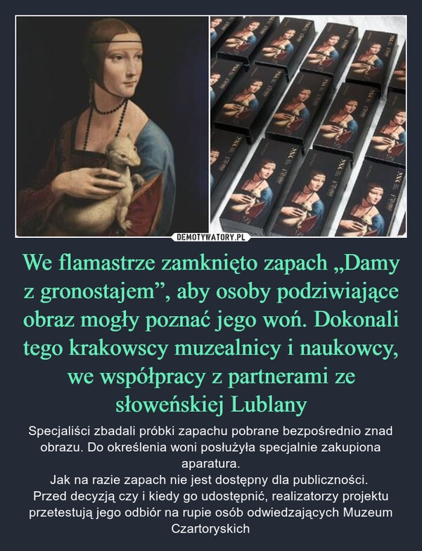 
    We flamastrze zamknięto zapach „Damy z gronostajem”, aby osoby podziwiające obraz mogły poznać jego woń. Dokonali tego krakowscy muzealnicy i naukowcy, we współpracy z partnerami ze słoweńskiej Lublany