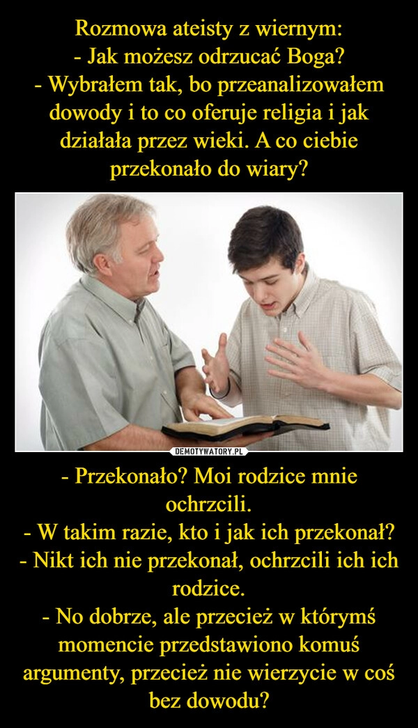 
    Rozmowa ateisty z wiernym:
- Jak możesz odrzucać Boga?
- Wybrałem tak, bo przeanalizowałem dowody i to co oferuje religia i jak działała przez wieki. A co ciebie przekonało do wiary? - Przekonało? Moi rodzice mnie ochrzcili.
- W takim razie, kto i jak ich przekonał?
- Nikt ich nie przekonał, ochrzcili ich ich rodzice.
- No dobrze, ale przecież w którymś momencie przedstawiono komuś argumenty, przecież nie wierzycie w coś bez dowodu?