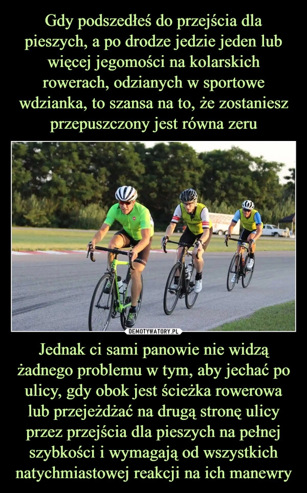 
    Gdy podszedłeś do przejścia dla pieszych, a po drodze jedzie jeden lub więcej jegomości na kolarskich rowerach, odzianych w sportowe wdzianka, to szansa na to, że zostaniesz przepuszczony jest równa zeru Jednak ci sami panowie nie widzą żadnego problemu w tym, aby jechać po ulicy, gdy obok jest ścieżka rowerowa lub przejeżdżać na drugą stronę ulicy przez przejścia dla pieszych na pełnej szybkości i wymagają od wszystkich natychmiastowej reakcji na ich manewry