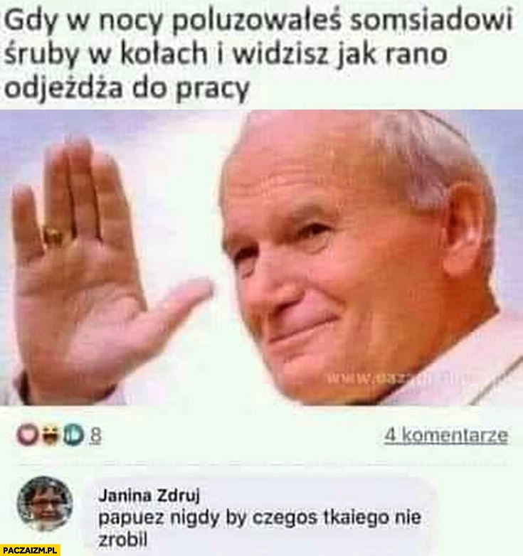 
    Jan Paweł 2 gry poluzowałeś sąsiadowi śruby w kołach i widzisz jak rano odjedzą do pracy papież nigdy by czegoś takiego nie zrobił