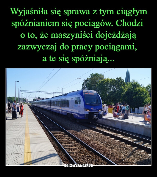 
    Wyjaśniła się sprawa z tym ciągłym spóźnianiem się pociągów. Chodzi 
o to, że maszyniści dojeżdżają zazwyczaj do pracy pociągami, 
a te się spóźniają...