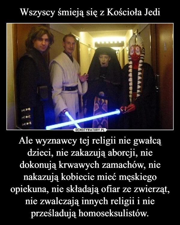 
    Wszyscy śmieją się z Kościoła Jedi Ale wyznawcy tej religii nie gwałcą dzieci, nie zakazują aborcji, nie dokonują krwawych zamachów, nie nakazują kobiecie mieć męskiego opiekuna, nie składają ofiar ze zwierząt, nie zwalczają innych religii i nie prześladują homoseksulistów.