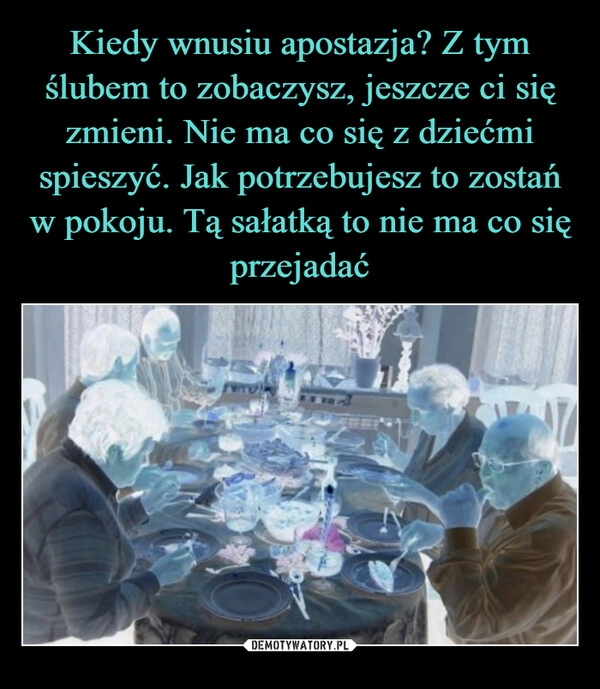 
    Kiedy wnusiu apostazja? Z tym ślubem to zobaczysz, jeszcze ci się zmieni. Nie ma co się z dziećmi spieszyć. Jak potrzebujesz to zostań w pokoju. Tą sałatką to nie ma co się przejadać