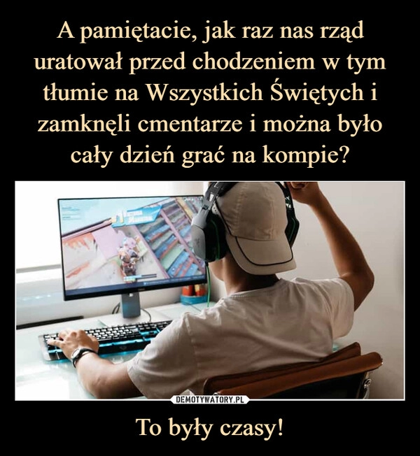 
    
A pamiętacie, jak raz nas rząd uratował przed chodzeniem w tym tłumie na Wszystkich Świętych i zamknęli cmentarze i można było cały dzień grać na kompie? To były czasy! 