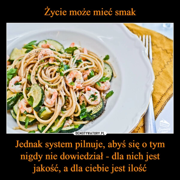 
    Życie może mieć smak Jednak system pilnuje, abyś się o tym nigdy nie dowiedział - dla nich jest jakość, a dla ciebie jest ilość