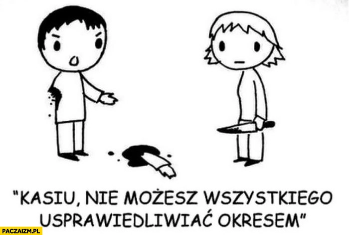 
    Kasiu nie możesz wszystkiego usprawiedliwiać okresem odcięta ręka